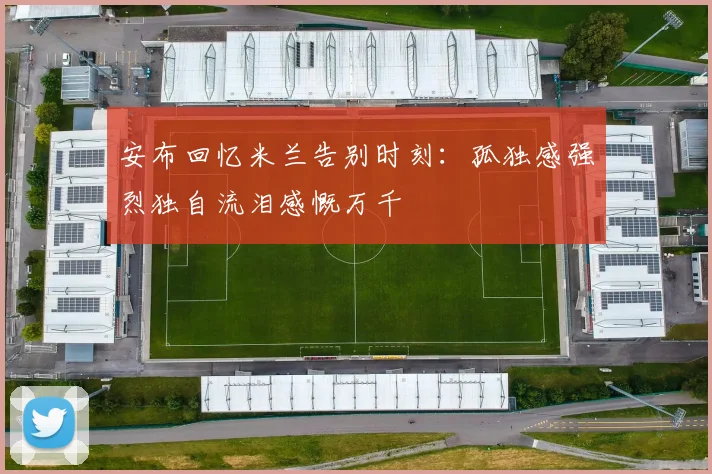 安布回忆米兰告别时刻：孤独感强烈独自流泪感慨万千
