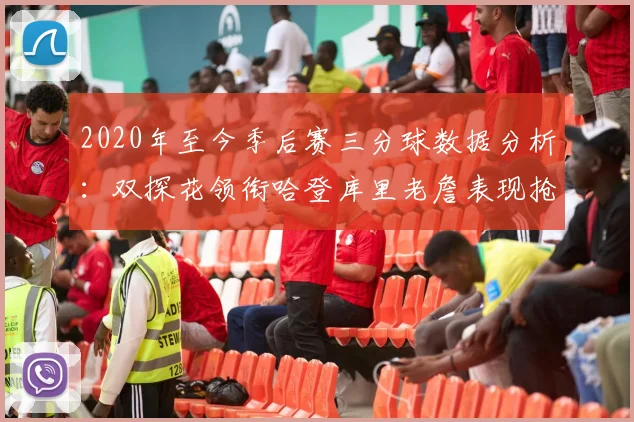 2020年至今季后赛三分球数据分析：双探花领衔哈登库里老詹表现抢眼