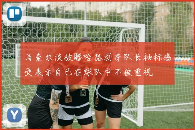 马奎尔谈被滕哈赫剥夺队长袖标感受表示自己在球队中不被重视