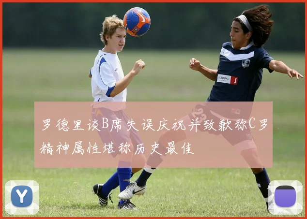 罗德里谈B席失误庆祝并致歉称C罗精神属性堪称历史最佳