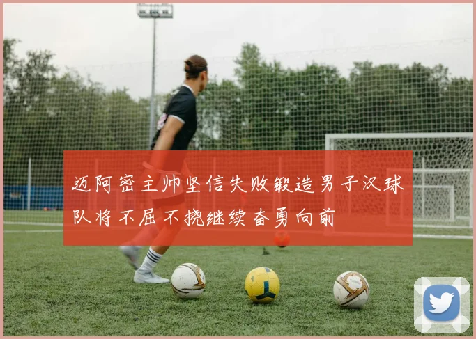 迈阿密主帅坚信失败锻造男子汉球队将不屈不挠继续奋勇向前
