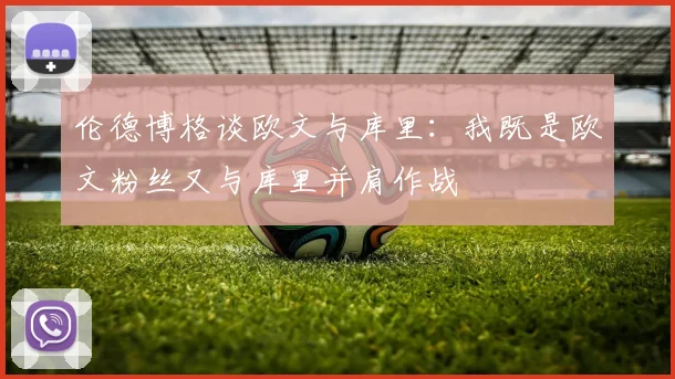 伦德博格谈欧文与库里：我既是欧文粉丝又与库里并肩作战
