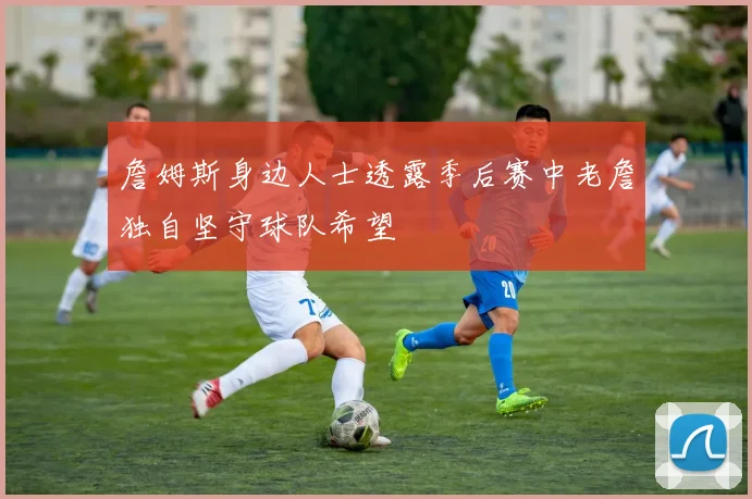 詹姆斯身边人士透露季后赛中老詹独自坚守球队希望