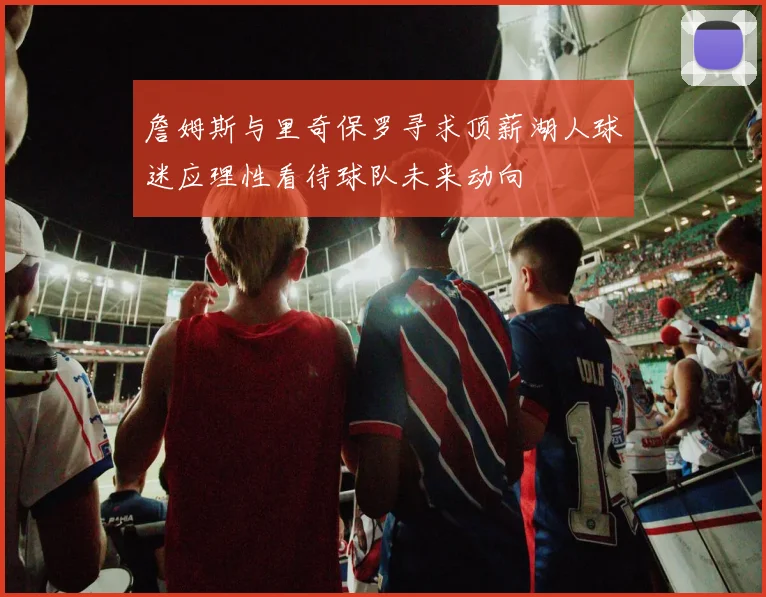 詹姆斯与里奇保罗寻求顶薪湖人球迷应理性看待球队未来动向