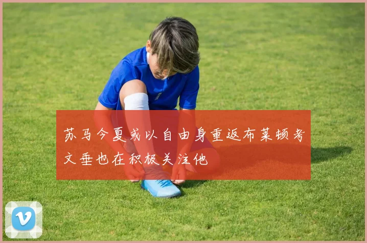 苏马今夏或以自由身重返布莱顿考文垂也在积极关注他