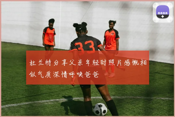 杜兰特分享父亲年轻时照片感慨相似气质深情呼唤爸爸