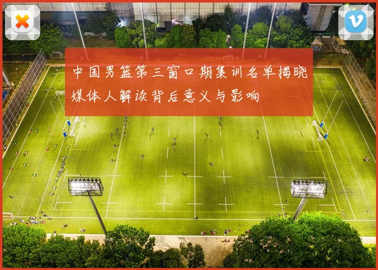 中国男篮第三窗口期集训名单揭晓媒体人解读背后意义与影响