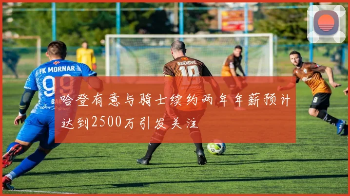 哈登有意与骑士续约两年年薪预计达到2500万引发关注